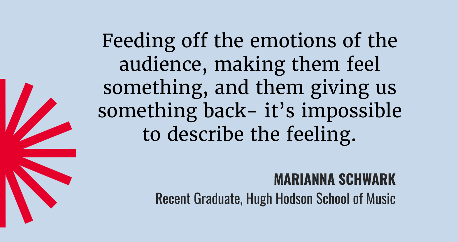 Feeding off the emotions of the audience, making them feel something, and them giving us something back- it's impossible to describe the feeling. Quote from Marianna Schwark, recent graduate of the Hugh Hodgson School of Music